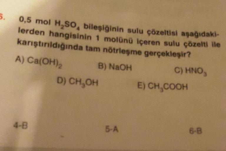 5.
0,5 mol H₂SO, bileşiğinin sulu çözeltisi aşağıdaki-
lerden hangisinin 1 molünü içeren sulu çözelti ile
karıştırıldığında tam nötrleşme gerçekleşir?
A) Ca(OH)₂
B) NaOH
C) HNO,
4-B
D) CH₂OH
5-A
E) CH₂COOH
6-B