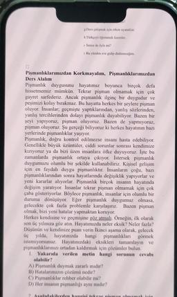 0
Pişmanlıklarımızdan
Ders Alalım
m?
g Ders çalışmak için erken uyandılar.
h Türkçeyi öğrenmek üzereler.
1 Sence de öyle mi?
i Bu yüzden eve gidip dinleneceğim.
Korkmayalım, Pişmanlıklarımızdan
Pişmanlık duygusunu hayatımız boyunca birçok defa
hissetmemiz mümkün. Tekrar pişman olmamak için çok
gayret sarfederiz. Ancak pişmanlık ilginç bir duygudur ve
peşimizi kolay bırakmaz. Bu hayatta herkes bir şeylere pişman
oluyor. İnsanlar; geçmişte yaptıklarından, yanlış sözlerinden,
yanlış tercihlerinden dolayı pişmanlık duyabiliyor. Bazen bir
şeyi yapıyoruz, pişman oluyoruz. Bazen de yapmıyoruz,
pişman oluyoruz. Şu gerçeği biliyoruz ki herkes hayatının bazı
yerlerinde pişmanlıklar yaşıyor.
Pişmanlık, doğru kontrol edilmezse insanı hasta edebiliyor.
Genellikle büyük üzüntüler, ciddi sorunlar sonrası kendimize
kızıyoruz ya da bizi üzen insanlara öfke duyuyoruz. İşte bu
zamanlarda pişmanlık ortaya çıkıyor. İstersek pişmanlık
duygumuzu olumlu bir şekilde kullanabiliriz. Kişisel gelişim
için en faydalı duygu pişmanlıktır. İnsanların çoğu, bazı
pişmanlıklarından sonra hayatlarında değişiklik yapıyorlar ve
yeni kararlar alıyorlar. Pişmanlık birçok insanın hayatında
değişim yaratıyor. İnsanlar tekrar pişman olmamak için çok
çaba gösteriyorlar. Böylece pişmanlık, insanlar için olumlu bir
duruma dönüşüyor. Eğer pişmanlık duygumuz olmasa,
gelecekte çok fazla problemle karşılaşırız. Bazen pişman
olmak, bizi yeni hatalar yapmaktan koruyor.
Herkes kendisine ve geçmişine göz atmalı. Örneğin, ilk olarak
son üç yılınıza göz atın. Hayatımızda neler eksik? Neler fazla?
Düşünün ve kendinize puan verin İkinci aşama olarak, gelecek
üç yılda, hayatınızda hangi pişmanlıkları görmek
istemiyorsunuz. Hayatınızdaki eksikleri tamamlayın ve
pişmanlıklarınızı ortadan kaldırmak için çözümler bulun.
1. Yukarıda verilen metin hangi sorunun cevabı
olabilir?
A) Pişmanlık duymak zararlı mıdır?
B) Hatalarımızın çözümü nedir?
C) Pişmanlıklar rehber olabilir mi?
D) Her insanın pişmanlığı aynı mıdır?
2. Asağıdakilerden hangisi tekrar pisman olmamak için