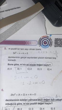 mesi aşağıdakilerden
1,21
6.
5. m pozitif bir tam sayı olmak üzere,
3x² - x + m = 0
SINAVDA
3-1+m=0
x₁ + x 2
TAM
Buna göre, m'nin en küçük değeri kaçtır?
A) O
B) 1
C) 2
D) 3
E) 4
12-2+m=0
B) 2
ISABET
3
denkleminin gerçel sayılardaki çözüm kümesi boş
kümedir.
1
nem
2kx² + (k+ 2) x + m = 0
A=
denkleminin kökleri yalnızca bir k değeri için çakışıl
olduğuna göre, m'nin pozitif değeri kaçtır?
(A) 1
C) 3
D) 4
E) 5
stool