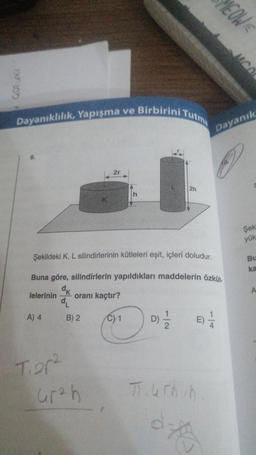 Dayanıklılık, Yapışma ve Birbirini Tutma
A) 4
T.20²
Şekildeki K, L silindirlerinin kütleleri eşit, içleri doludur.
Buna göre, silindirlerin yapıldıkları maddelerin özküt.
dk
lelerinin oranı kaçtır?
d₁
B) 2
2h
Grah
D D) // E) 1/2
Turnin
dz
MEOW
Fe
Dayanık
MOO
Şek
yük
Bu
ka
A