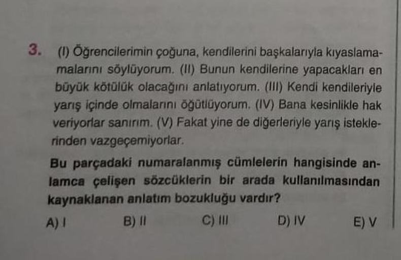 3. (1) Öğrencilerimin çoğuna, kendilerini başkalarıyla kıyaslama-
malarını söylüyorum. (II) Bunun kendilerine yapacakları en
büyük kötülük olacağını anlatıyorum. (III) Kendi kendileriyle
yarış içinde olmalarını öğütlüyorum. (IV) Bana kesinlikle hak
veriyor