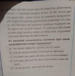 1. (1) Benim için her roman uzun bir araştırma, gözlemleme,
okuma ve insanlarla tanışma süreci. (II) Bir sosyal çev
reyi yazacağım zaman oraya ait insanlarla tanışıyorum.
(III) Araştırma yapmam gazetecilikte kazandığım bir özel-
lik. (IV) Romanın ön çalışması, yazmaya başlayana ka-
dar geçen çok uzun bir süreçtir. (V) Çekmecemde sürekli
yarıdan çoğu yazılmış roman ve birkaç kitap oluşturacak
öykü bulundurmaya da dikkat ederim.
Bu parçadaki numaralanmış cümlelerle ilgili olarak
aşağıdakilerden hangisi söylenemez?
A) I'de ünsüz değişimine uğramış sözcük vardır.
B) Il'de bir sözcük türerken ünlü kaybına uğramıştır.
C) Ill'te fiilden isim yapma eki almış sözcük bulunmaktadır.
D) IV'te hem isim hem fiil olarak kullanılabilen ortak kök
vardır.
E) V'te bir sözcük 1. tekil iyelik eki almıştır.