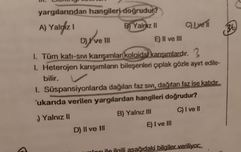 yargılarından hangileri doğrudur?
A) Yalgaz I
B) Yalnız II
D) ve Ill
E) II ve III
1. Tüm katı-sıvı karışımlar koloidal karışımlardır. 3
1. Heterojen karışımların bileşenleri çıplak gözle ayırt edile-
bilir.
C) Lovell
1. Süspansiyonlarda dağılan faz Sıvı, d