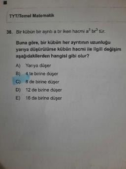 TYT/Temel Matematik
38. Bir kübün bir ayrıtı a br iken hacmi a³ br³ tür.
Buna göre, bir kübün her ayrıtının uzunluğu
yarıya düşürülürse kübün hacmi ile ilgili değişim
aşağıdakilerden hangisi gibi olur?
Yarıya düşer
4 te birine düşer
8 de birine düşer
D) 12 de birine düşer
E) 16 da birine düşer
A)
B)
C)