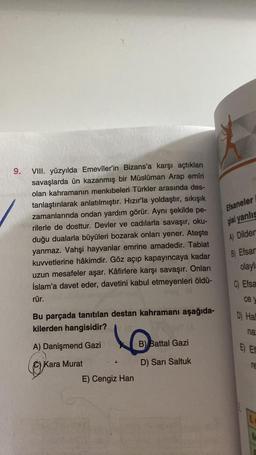 9.
VIII. yüzyılda Emevîler'in Bizans'a karşı açtıkları
savaşlarda ün kazanmış bir Müslüman Arap emîri
olan kahramanın menkıbeleri Türkler arasında des-
tanlaştırılarak anlatılmıştır. Hızır'la yoldaştır, sıkışık
zamanlarında ondan yardım görür. Aynı şekilde pe-
rilerle de dosttur. Devler ve cadılarla savaşır, oku-
duğu dualarla büyüleri bozarak onları yener. Ateşte
yanmaz. Vahşi hayvanlar emrine amadedir. Tabiat
kuvvetlerine hâkimdir. Göz açıp kapayıncaya kadar
uzun mesafeler aşar. Kâfirlere karşı savaşır. Onları
İslam'a davet eder, davetini kabul etmeyenleri öldü-
rür.
Bu parçada tanıtılan destan kahramanı aşağıda-
kilerden hangisidir?
A) Danişmend Gazi
Kara Murat
E) Cengiz Han
B) Battal Gazi
D) Sari Saltuk
Efsaneler
gisi yanlış
A) Dilder
B) Efsan
olayla
C) Efsa
ce y
D) Hall
na
E) Et
TE
L