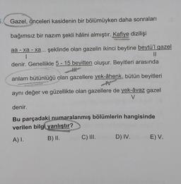 Gazel, önceleri kasidenin bir bölümüyken daha sonraları
bağımsız bir nazım şekli hâlini almıştır. Kafiye dizilişi
aa-xa-xa... şeklinde olan gazelin ikinci beytine beytü'l gazel
||
I
denir. Genellikle 5-15 beyitten oluşur. Beyitleri arasında
|||
anlam bütünlüğü olan gazellere yek-âhenk, bütün beyitleri
M
aynı değer ve güzellikte olan gazellere de yek-âvaz gazel
V
denir.
Bu parçadaki numaralanmış bölümlerin hangisinde
verilen bilgi yanlıştır?
A) I.
B) II.
C) III.
D) IV.
E) V.