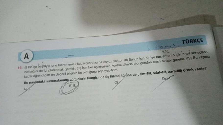 A
TÜRKÇE
a)
20
16. (1) Bir işe başlayıp onu bitirememek kadar yıpratıcı bir duygu yoktur. (II) Bunun için bir işe başlarken o işin nasıl sonuçlana-
bileceğini de iyi planlamak gerekir. (III) İşin her aşamasının kontrol altında olduğundan emin olmak gerekir