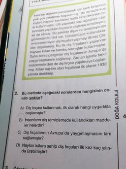 2 ve 3.
İnsanlar dişlerini temizlemek için tarih boyunca
pek çok yönteme başvurmuş. Bu amaçla kuş
tüyleri, hayvan kemikleri hatta kirpi dikenleri bi-
le kullanmışlar. Lifli yapıdaki bazı ağaçların dal-
larından yaptıkları fırçalarla dişlerini temizleyen-
ler de olmuş. Bu şekilde dişlerini temizleyenler
günümüzde hâlâ var. Günümüzde kullandıkla-
rımıza benzeyen diş fırçaları yapmayı ilk kez Çin-
liler düşünmüş. Bu ilk diş fırçalarını yaparken
hayvan kılları ve bambu kamışları kullanmışlar.
Daha sonra gezginler diş fırçalarının Avrupa'da
yaygınlaşmasını sağlamış. Zaman içinde farklı
malzemelerden de diş fırçası yapılmaya başlan-
mış. Kılları naylon olan firçalarsa ilk olarak 1938
yılında üretilmiş.
2. Bu metinde aşağıdaki sorulardan hangisinin ce-
vabı yoktur?
A) Diş fırçası kullanmak, ilk olarak hangi uygarlıkla
başlamıştır?
B) İnsanların diş temizlemede kullandıkları madde-
ler nelerdir?
C) Diş fırçalarının Avrupa'da yaygınlaşmasını kim
sağlamıştır?
D) Naylon kıllara sahip diş fırçaları ilk kez kaç yılın-
da üretilmiştir?
3 Öğre
DOĞA KOLEJİ