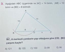 3. Aşağıdaki ABC üçgeninde ve |AC| = 14 birim, |AB| = 10
birim ve |BD| = 8 birimdir.
A
B
10
8
D
B) 120
14
BC, A merkezli çemberin yayı olduğuna göre |CD|. |BC|
çarpımı kaçtır?
A) 121
C) 100
C
D) 99
E) 96