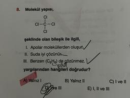 8.
Molekül yapısı,
CI
CI-C-CI
I
CI
şeklinde olan bileşik ile ilgili,
1. Apolar moleküllerden oluşur.
II. Suda iyi çözünür
III. Benzen (CH) de çözünmez.
Bolo
yargılarından hangileri doğrudur?
A) Yalnız I
DY've III
B) Yalnız II
C) I ve II
E) I, II ve III