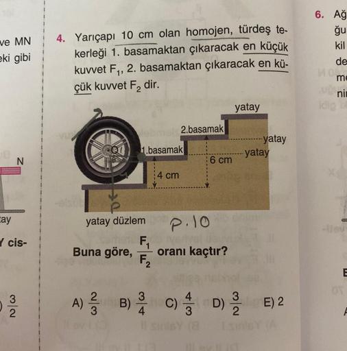 ve MN
eki gibi
N
tay
✓ cis-
3
022
4. Yarıçapı 10 cm olan homojen, türdeş te-
kerleği 1. basamaktan çıkaracak en küçük
kuvvet F₁, 2. basamaktan çıkaracak en kü-
çük kuvvet F₂ dir.
DE
Buna göre,
Webmel 2.basamak
1.basamak
yatay düzlem
A) B)
2/3
4 cm
P.10
F₁ 