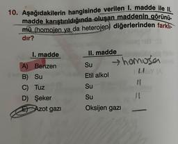 10. Aşağıdakilerin hangisinde verilen 1. madde ile II.
madde karıştırıldığında oluşan maddenin görünü-
mü (homojen ya da heterojen) diğerlerinden farklı
dır?
I. madde
Benzen
A)
B) Su
C) Tuz
D) Şeker
E) Azot gazı
II. madde
Su
Etil alkol
Su
Su
Oksijen gazı
homosan
UBY (A
11
J1