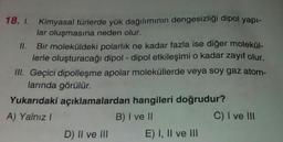 18. I. Kimyasal türlerde yük dağılımının dengesizliği dipol yapı-
lar oluşmasına neden olur.
Bir moleküldeki polarlık ne kadar fazla ise diğer molekül-
lerle oluşturacağı dipol-dipol etkileşimi o kadar zayıf olur.
III. Geçici dipolleşme apolar moleküllerde veya soy gaz atom-
larında görülür.
11.
Yukarıdaki açıklamalardan hangileri doğrudur?
A) Yalnız I
B) I ve II
D) II ve III
E) I, II ve III
C) I ve III