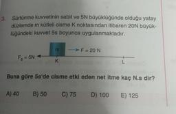 3.
Sürtünme kuvvetinin sabit ve 5N büyüklüğünde olduğu yatay
düzlemde m kütleli cisme K noktasından itibaren 20N büyük-
lüğündeki kuvvet 5s boyunca uygulanmaktadır.
Fs = 5N-
E +X
A) 40 B) 50
> F= 20 N
Buna göre 5s'de cisme etki eden net itme kaç N.s dir?
C) 75 D) 100 E) 125