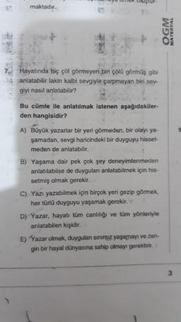 maktadır.
Hayatında hiç çöl görmeyen biri çölü görmüş gibi
anlatabilir lakin kalbi sevgiyle çarpmayan biri sev-
giyi nasıl anlatabilir?
Bu cümle ile anlatılmak istenen aşağıdakiler-
den hangisidir?
A) Büyük yazarlar bir yeri görmeden, bir olayı ya-
şamadan, sevgi haricindeki bir duyguyu hisset-
meden de anlatabilir.
B) Yaşama dair pek çok şey deneyimlenmeden
anlatılabilse de duyguları anlatabilmek için his-
setmiş olmak gerekir.
C) Yazı yazabilmek için birçok yeri gezip görmek,
her türlü duyguyu yaşamak gerekir.
D) Yazar, hayatı tüm canlılığı ve tüm yönleriyle
anlatabilen kişidir.
E) Yazar olmak, duygulan sınırsız yaşamayı ve zen-
gin bir hayal dünyasına sahip olmayı gerektirir.
OGM
MATERYAL
9