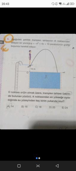 20:43
20
9. Aşağıdaki şekilde tramplen tahtasının A noktasından
atlayan bir yüzücü y = -x² + 4x + 10 parabolünün grafiği
boyunca hareket ediyor.
A
0
10 m
Ø
VOLTE 62
O noktası orijin olmak üzere, tramplen tahtası üzerin-
de bulunan yüzücü, A noktasından en yükseğe zıpla-
dığında su yüzeyinden kaç birim yukarıda olur?
A) 14
B) 16
C) 18
D) 20
:>
E) 24