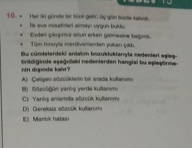 10. Her iki günde bir bize gelir, üç gün bizde kalırdı.
ilk ove misafirleri almayı uygun buldu.
Evden çıkışımız onun erken gelmesine bağımlı
Tüm hırsıyla merdivenlerden yukarı çıktı.
Bu cümlelerdeki anlatım bozukluklarıyla nedenleri eşleş-
tirildiğinde aşa