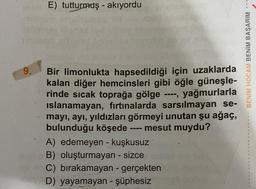 9.
E) tutturmuş - akıyordu
Bir limonlukta hapsedildiği için uzaklarda
kalan diğer hemcinsleri gibi öğle güneşle-
rinde sıcak toprağa gölge ----, yağmurlarla
islanamayan, fırtınalarda sarsılmayan se-
mayı, ayı, yıldızları görmeyi unutan şu ağaç,
bulunduğu köşede ---- mesut muydu?
A) edemeyen - kuşkusuz
B) oluşturmayan - sizce
C) bırakamayan - gerçekten
D) yayamayan - şüphesiz
BENİM HOCAM BENİM BAŞARIM ---