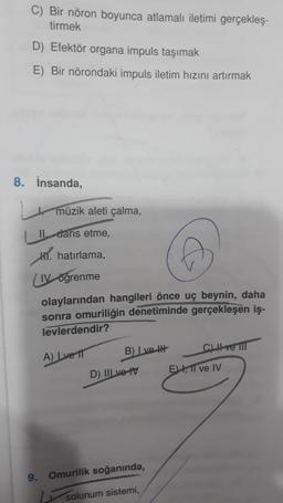 C) Bir nöron boyunca atlamalı iletimi gerçekleş-
tirmek
Efektör organa impuls taşımak
E) Bir nörondaki impuls iletim hızını artırmak
8. İnsanda,
müzik aleti çalma,
II dans etme,
hatırlama,
LIVöğrenme
olaylarından hangileri önce uç beynin, daha
sonra omuriliğin denetiminde gerçekleşen iş-
levlerdendir?
A) Lve T
B) Ive H
D) II ve tv
9. Omurilik soğanında,
solunum sistemi,
CLI ve III
E, II ve IV