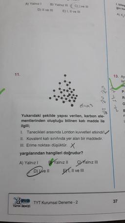 11.
A) Yalnız 1
B) Yalnız III
D) Il ve Ill
PRO
YAYIN DENİZİ
C) Ive Ill
E) I, II ve III
elmas
Yukarıdaki şekilde yapısı verilen, karbon ele-
mentlerinden oluştuğu bilinen katı madde ile
ilgili;
1. Tanecikleri arasında London kuvvetleri etkindir
II. Kovalent katı sınıfında yer alan bir maddedir.
III. Erime noktası düşüktür. X
yargılarından hangileri doğrudur?
A) Yalnız I B Yalnız II C)Yalnız III
D) ve II
EXT, II ve III
TYT Kurumsal Deneme - 2
<la
1. biles
gin for
A) X₂
13. Ay
75 12
37
lar
ve
P:
R:
B