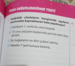 TEMA DEĞERLENDİRME TESTİ
1. Aşağıdaki cümlelerin hangisinde sayıların 4.
yazımından kaynaklanan hata yapılmıştır?
A) Kardeşim 1. sınıfa bu sene başladı.
B) 19'uncu yüzyılın başlarında yeni bir akım baş-
lamadı.
C) Bu mağazanın on dört şubesi varmış.
D) Paketler 7'şerli kutuya dizilmiş.