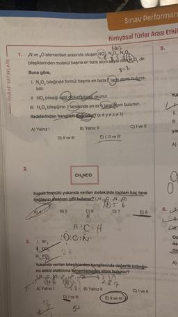 PARAF YAYINLARI
No3
1. N ve O elementleri arasında oluşan NO, NO, NO
bileşiklerinden molekül başına en fazla atom sayısı olanu, dir.
Buna göre,
-logib, god
I. NO, bileğinde formül başına en fazla tane atom buluna-
bilir.
2.
3.
II NO, bileşiği azot dioksit olarak okunur.
belom to
III. NO₂ bileşiğinin 1 tanesinde en az 5 tane atom bulunur.
ifadelerinden hangileri doğrudur? (x #y #z#1)
5
A) Yalnız I
A4
1. BF3
1.90₂
III. PCI
GB, 6C,
1
D) II ve III
A) Yalnız I
2
B) Yalnız II
CH₂NCO
Kapalı formülü yukarıda verilen molekülde toplam kaç tane
bağlayıcı elektron çifti bulunur? (₁H, 6C, 7N, 80)
1
15 6
B) 5
D) 7
D) I ve III
G#
5+
Sınav Performan
Kimyasal Türler Arası Etkil
C) 6
HOCOH
0:C:N
2 f
Yukarıda verilen bileşiklerden hangilerinde değerlik kabuğu-
nu sekiz elektrona tamamlamamış atom bulunur?
9F 15P 17C
27
X-2
E) I, II ve III
2
B) Yalnız II
C) I ve II
E) II ve III
E) 8
C) I ve II
5.
Yuk
L
col alk
6.
II.
=
III.
yar
A)
LH
Od
da
da
A)
on ras