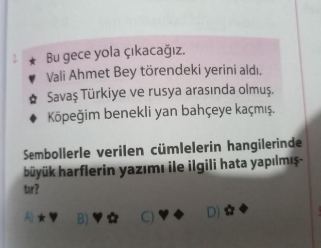 Bu gece yola çıkacağız.
♥ Vali Ahmet Bey törendeki yerini aldı.
✿ Savaş Türkiye ve rusya arasında olmuş.
◆ Köpeğim benekli yan bahçeye kaçmış.
Sembollerle verilen cümlelerin hangilerinde
büyük harflerin yazımı ile ilgili hata yapılmış-
tır?
A)*♥ B) ♥✿ C)♥♦