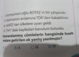 L Komşunun oğlu BOTAŞ'ın bir çalışanıdır.
IL Kelimenin anlamına TDK'den bakabilirsin.
INATO'tan ülkelere uyarı geldi.
N. THY'deki kaybolan bavulum bulundu.
Numaralanmış cümlelerin hangisinde kısalt-
malara getirilen ek yanlış yazılmıştır?
AB) II
C) III
D) IV