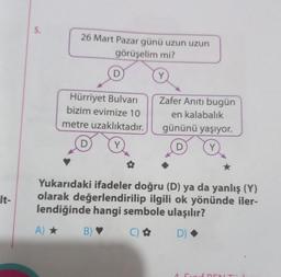 It-
5.
26 Mart Pazar günü uzun uzun
görüşelim mi?
Hürriyet Bulvarı
bizim evimize 10
metre uzaklıktadır.
Y
D
Y
Zafer Anıtı bugün
en kalabalık
gününü yaşıyor.
D
Y
Yukarıdaki ifadeler doğru (D) ya da yanlış (Y)
olarak değerlendirilip ilgili ok yönünde iler-
lendiğinde hangi sembole ulaşılır?
A) ★
B) ♥
() ✿
D)
NT"