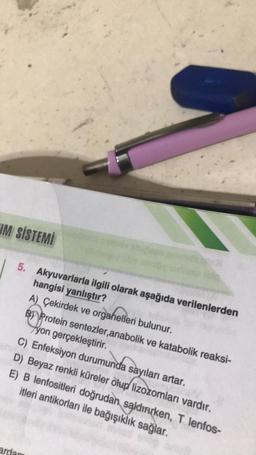 UM SİSTEMİ
5. Akyuvarlarla ilgili olarak aşağıda verilenlerden
hangisi yanlıştır?
A) Çekirdek ve organelleri bulunur.
B Protein sentezler,anabolik ve katabolik reaksi-
yon gerçekleştirir.
C) Enfeksiyon durumunda sayıları artar.
D) Beyaz renkli küreler olup lizozomları vardır.
E) B lenfositleri doğrudan saldırırken, T lenfos-
itleri antikorları ile bağışıklık sağlar.
ardam