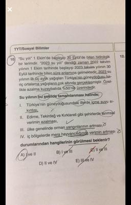 X
▶
TYT/Sosyal Bilimler
10 "Su yılı" 1 Ekim'de başlayıp 30 Eylül'de biten hidrolojik
bir terimdir. "2023 su yılı" dendiği zaman 2022 takvim
yılının 1 Ekim tarihinde başlayıp 2023 takvim yılının 30
Eylül tarihinde biten süre anlamına gelmektedir. 2023 su
yılının ilk üç aylık yağışları Türkiye'nin güneydoğusu ha-
riç ortalama yağışların çok altında gerçekleşmiştir. Özel-
likle azalma kuzeybatıda %50'nin üzerindedir.
Su yılının bu şekilde tamamlanması halinde;
I. Türkiye'nin güneydoğusundaki illerde içme suyu si-
kıntısı,
II. Edirne, Tekirdağ ve Kırklareli gibi şehirlerde tarımsal
verimin azalması,
III. ülke genelinde orman yangınlarının artması,
IV. iç bölgelerde mera hayvancılığında verimin artması
durumlarından hangilerinin görülmesi beklenir?
A) I ve II
B) I yell
D) Il ve IV
All
E) II / IV
12.