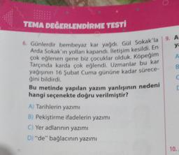 TEMA DEĞERLENDİRME TESTİ
6. Günlerdir bembeyaz kar yağdı. Gül Sokak'la
Arda Sokak'ın yolları kapandı. İletişim kesildi. En
çok eğlenen gene biz çocuklar olduk. Köpeğim
Tarçında karda çok eğlendi. Uzmanlar bu kar
yağışının 16 Şubat Cuma gününe kadar sürece-
ğini bildirdi.
Bu metinde yapılan yazım yanlışının nedeni
hangi seçenekte doğru verilmiştir?
A) Tarihlerin yazımı
B) Pekiştirme ifadelerin yazımı
C) Yer adlarının yazımı
D) "de" bağlacının yazımı
9. A:
ya
A
B
C
C
10.