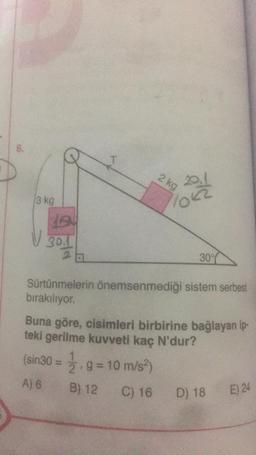 6.
3 kg
LEN
√ 30.1
2 a
T
2 kg
20.1
30%
Sürtünmelerin önemsenmediği sistem serbest
bırakılıyor.
Buna göre, cisimleri birbirine bağlayan ip-
teki gerilme kuvveti kaç N'dur?
(sin30 = 1/2, g = 10 m/s²)
A) 6
B) 12
C) 16 D) 18
E) 24