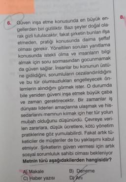 6.
Güven inşa etme konusunda en büyük en-
gellerden biri gizliliktir. Bazı şeyler doğal ola-
rak gizli tutulacaktır; fakat şirketin bunları ifşa
etmeden, pratiği konusunda daima şeffaf
olması gerekir. Yöneltilen soruları yanıtlama
konusunda istekli olma ve insanların bilgi
almak için soru sormasından gocunmamak
da güven sağlar. İnsanlar bu konunun üstü-
ne gidildiğini, sorumluların cezalandırıldığını
ve bu tür olumsuzlukları engelleyecek ön-
lemlerin alındığını görmek ister. O durumda
bile yeniden güveni inşa etmek büyük çaba
ve zaman gerektirecektir. Bir zamanlar iş
dünyası liderleri amaçlarına ulaşmak ve his-
sedarlarını memnun kılmak için her tür yolun
mubah olduğunu düşünürdü. Çevreye veri-
len zararlara, düşük ücretlere, kötü yönetim
pratiklerine göz yumulabilirdi. Fakat artık tü-
keticiler de müşteriler de bu yaklaşımı kabul
etmiyor. Şirketlerin güven vermesi için artık
sosyal sorumluluk sahibi olması bekleniyor
Metnin türü aşağıdakilerden hangisidir?
A) Makale
C) Haber yazısı
B) Deneme
D) Ani
8.