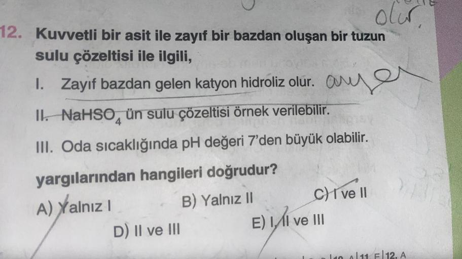 12. Kuvvetli bir asit ile zayıf bir bazdan oluşan bir tuzun
sulu çözeltisi ile ilgili,
1. Zayıf bazdan gelen katyon hidroliz olur.
anyer
II. NaHSO ün sulu çözeltisi örnek verilebilir.
4
III. Oda sıcaklığında pH değeri 7'den büyük olabilir.
yargılarından ha