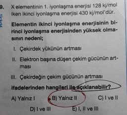 9.
X elementinin 1. iyonlaşma enerjisi 128 kj/mol
iken ikinci iyonlaşma enerjisi 430 kj/mol'dür.
Elementin ikinci iyonlaşma enerjisinin bi-
rinci iyonlaşma enerjisinden yüksek olma-
sının nedeni;
1. Çekirdek yükünün artması
II. Elektron başına düşen çekim gücünün art-
masi
III. Çekirdeğin çekim gücünün artması
ifadelerinden hangileri ile açıklanabilir?
A) Yalnız I
B) Yalnız II
D) I ve III
C) I ve II
E) I, II ve III