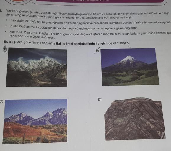 1.
C)
Yer kabuğunun çıkıntılı, yüksek, eğimli yamaçlarıyla çevresine hâkim ve oldukça geniş bir alana yayılan bölümüne “dağ”
denir. Dağlar oluşum özelliklerine göre isimlendirilir. Aşağıda bunlarla ilgili bilgiler verilmiştir.
Tek dağ: ek dağ, tek başına y