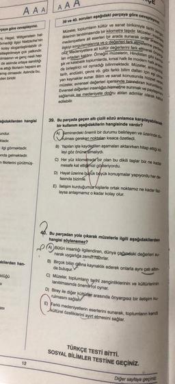 çaya göre cevaplayınız.
nt, Hegel, Wittgenstein hat-
Srmediği ilgiyi Nietzsche'nin
kolay sloganlaştırılabilir ol-
sitleştirilmeye çok yatkındır.
olmasının ve genç nesli hep
de aslında ortaya sanıldığı
wa attığı fikirlerin hepsini en
amış olmasıdır. Aslında bu,
den biridir.
ağıdakilerden hangisi
undur.
ktadır.
AAAAAA
ilgi görmektedir.
ında gelmektedir.
n fikirlerini çürütmüş-
akilerden han-
klüğü
61
asi
12
cevaplayınız.
39 ve 40. soruları aşağıdaki parçaya göre
Müzeler, toplumların kültür ve sanat birikimiyle tarihi zengin
liklerinin tanıtılmasında bir kilometre taşıdır. Müzeler, insanlara
ilişkiyi sorgulamalarına ve o değerleri fark etmelerine yardıma
medeniyetlere ait eserleri bir arada sunarak onlar arasındaki
lanı ortadan kaldırır. Örneğin müzelerin, Hindistan gibi karma
olur. Medeniyetlere ait kültür değerlerini fark ettirerek önyarg
şık ve kalabalık toplumlarda, kırsal halk ile modern halk arasın
tarih, endüstri, çevre vb. gibi farklı bilim dalları için eşi olma
da birleştirici rol oynadığı bilinmektedir. Müzeler, antropoloj,
yan kaynaklar sunar. Bilim ve sanat konusunda hizmet veren
Evrensel değerleri insanlığın hizmetine sunmak ve paylaşımın
müzeler, evrensel değerleri içerisinde barındıran kurumlardir.
sağlamak ise medeniyete doğru atılan adımlar olarak kabul
edilebilir.
39. Bu parçada geçen altı çizili sözü anlamca karşılayabilecek
bir kullanım aşağıdakilerin hangisinde vardır?
A) Seminerdeki önemli bir durumu belirleyen ve üzerinde du-
rulması gereken noktaları kısaca özetledi.
B) Yapılan işte kaydedilen aşamaları aktarırken hitap ettiği kit
leyi göz önüne almalıydı.
C) Her yüz kilometrede bir olan bu dikili taşlar biz ne kadar
mesafe kat ettiğimizi gösteriyordu.
D) Hayat üzerine büyük büyük konuşmalar yapıyordu her de-
fasında bizimle.
E) İletişim kurduğumuz kişilerle ortak noktamız ne kadar faz-
laysa anlaşmamız o kadar kolay olur.
40. Bu parçadan yola çıkarak müzelerle ilgili aşağıdakilerden
hangisi söylenemez?
(A) Bütün insanlığı ilgilendiren, dünya çağındaki değerleri su-
narak uygarlığa zemin hazırlar.
B) Birçok bilim dalina kaynaklık ederek onlarla aynı çatı altın-
da buluşur.
C) Müzeler, toplumların tarihî zenginliklerinin ve kültürlerinin
tanıtılmasında önemli rol oynar.
D) Birey ile diğer kültürler arasında önyargısız bir iletişim ku-
rulmasını sağlar
E) Farklı medeniyetlerin eserlerini sunarak, toplumların kendi
kültürel özelliklerini ayırt etmesini sağlar.
TÜRKÇE TESTİ BİTTİ.
SOSYAL BİLİMLER TESTİNE GEÇİNİZ.
Diğer sayfaya geçiniz.