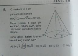 5.
O merkezli ve 6 cm
yarıçaplı dik konide
m(OTC) = m(COA)=60° dir.
Tepe noktası T olan dik
koniden, tabanı COA daire
dilimi olan koni dilimi kesilip
atılıyor.
B
O
6
A
Buna göre, kalan kısmın
hacmi kaç cm³ tür?
A) 24√3 B) 20√3 C) 16√3 D) 12√3 E) 10√3