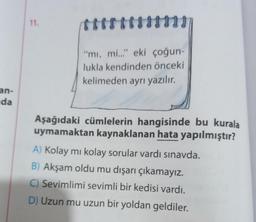 an-
da
11.
***
"mi, mi..." eki çoğun-
lukla kendinden önceki
kelimeden ayrı yazılır.
Aşağıdaki cümlelerin hangisinde bu kurala
uymamaktan kaynaklanan hata yapılmıştır?
A) Kolay mı kolay sorular vardı sınavda.
B) Akşam oldu mu dışarı çıkamayız.
C) Sevimlimi sevimli bir kedisi vardı.
D) Uzun mu uzun bir yoldan geldiler.