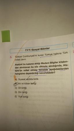 TYT/Sosyal Bilimler
5. Türkiye Cumhuriyeti'ni kuran Türkiye halkına Türk
milleti denir.
Atatürk'ün kaleme aldığı Medeni Bilgiler kitabın-
dan alıntılanan bu söz dikkate alındığında, Ata-
türk'ün millet olmayı temelde aşağıdakilerden
hangisine dayandırdığı savunulabilir?
Siyasal yarlıkta birlik
Irk ve köken birliği
C) Dil birliği
D) Din birliği
E) Yurt birliği