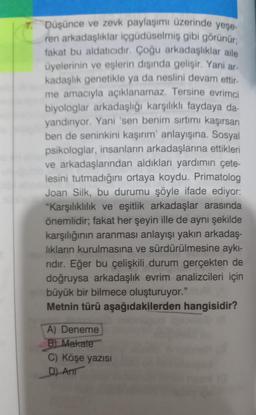 7. Düşünce ve zevk paylaşımı üzerinde yeşe-
ren arkadaşlıklar içgüdüselmiş gibi görünür:
fakat bu aldatıcıdır. Çoğu arkadaşlıklar aile
üyelerinin ve eşlerin dışında gelişir. Yani ar
kadaşlık genetikle ya da neslini devam ettir.
me amacıyla açıklanamaz. Tersine evrimci
biyologlar arkadaşlığı karşılıklı faydaya da-
yandırıyor. Yani 'sen benim sırtımı kaşırsan
ben de seninkini kaşırım' anlayışına. Sosyal
psikologlar, insanların arkadaşlarına ettikleri
ve arkadaşlarından aldıkları yardımın çete-
lesini tutmadığını ortaya koydu. Primatolog
Joan Silk, bu durumu şöyle ifade ediyor:
"Karşılıklılık ve eşitlik arkadaşlar arasında
önemlidir; fakat her şeyin ille de aynı şekilde
karşılığının aranması anlayışı yakın arkadaş-
lıkların kurulmasına ve sürdürülmesine aykı-
ridir. Eğer bu çelişkili durum gerçekten de
doğruysa arkadaşlık evrim analizcileri için
büyük bir bilmece oluşturuyor."
Metnin türü aşağıdakilerden hangisidir?
A) Deneme
B Makate
C) Köşe yazısı
D) Ant