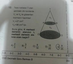 12. Tepe noktaları T olan
şekildeki dik konilerde
V, ve V₂ ile gösterilen
kısımların hacimleri
V₁=27 cm³
V₂=98 cm³ tür.
Buna göre, K merkezli
dairenin alanının L
merkezli dairenin ala- C
nina oranı kaçtır?
A) ²3/12 B)
C)
1-B-
ÖSS Geometri Soru Bankası B
16
D)
2-C 3-D 4-C 5-B 6-D
V₁
V₂
16
25
7-E
B
E
D
25
8-C
birey eğitim yayınlart
birey eğitim yayınları
birey eğitim yayınları
birey eğitim yayınları
9-C
350
16