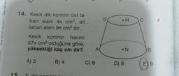 birey eğitim y
birey eğitim yayınları
15
14. Kesik dik koninin üst ta-
ban alanı 41 cm², alt.
taban alanı 9 cm² dir.
Kesik koninin hacmi
57 cm³ olduğuna göre,
yüksekliği kaç cm dir?
A) 3
B) 4
Tdik kani
C) 6
D
M
•N
D) 8
B
E 9