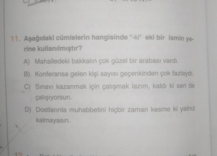 11. Aşağıdaki cümlelerin hangisinde "-ki" eki bir ismin ye-
rine kullanılmıştır?
A) Mahalledeki bakkalın çok güzel bir arabası vardı.
B) Konferansa gelen kişi sayısı geçenkinden çok fazlaydı.
C) Sınavı kazanmak için çalışmak lazım, kaldı ki sen de
çalışıyo