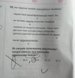 16. Her düşünce hareketi, kurucularının, kendilerini
1
hayata karşı konumlandırmasıyla başlar. Bu,
11
en temelde yaşama sürecinde hissedilen
metafizik bir kaygının sonucudur. Kaygı hem
akli hem hissi yönüyle ortaya çıktığından
yalnızca psikolojik ya da entelektüel bir durum
IV
olarak değerlendirilemez.
V
Bu parçada numaralanmış sözcüklerden
hangisi kökünün türü bakımından
diğerlerinden farklıdır?
@
B) II
}
III
D) IV E) V