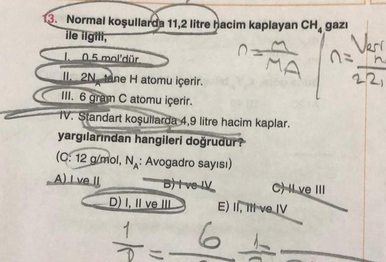 Normal koşullarda 11,2 litre hacim kaplayan CH, gazi
ile ilgili,
1. 0,5 mol'dür.
II. 2N tane H atomu içerir.
III. 6 gram C atomu içerir.
IV. Standart koşullarda 4,9 litre hacim kaplar.
yargılarından hangileri doğrudur?
(C: 12 g/mol, N: Avogadro sayısı)
A)