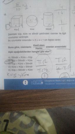 13.
8=1.0
D
Küp
Küre
7
h
A) Silindir > Küre > Küp
BRip-Silindir > Küre
er küp > Küre = Silindir
D) Küre > Küp> Silindir
E) Küp > Silindir > Küre
K=S > Küre
!
Silindir
Şekildeki küp, küre ve silindir şeklindeki cisimler ile ilgili
uzunluklar verilmiştir.
Bu uzunluklar arasında r = h = s = 1 cm ilişkisi vardır.
Kesit alanı
Buna göre, cisimlerin
Hacim
ilişki aşağıdakilerden hangisi gibi olur?
y
oranları arasındaki
TT12
T₁12
Thirah. Tirg
Cevaplarını Raunt'a gir, doğru ve
"Eksiklerim" bölümünün sana özel