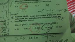 (8
ipp
se 2
istemin
18
Il ve Ill
$22
106
75
yükseltgenme basamagi
(1 mol elektronun yükü = 96500 C, Ir =192 g/mol)
A) 2
B) 3
C) 4
D) 5
E) 6
ngth the ing
2019 AYT
10. Yeterince MgSO, içeren sulu çözelti 5 A'lık bir akım
kullanılarak 9,65 saat elektroliz edildiğinde katotta kaç
gram Mg metali birikir?
Dis
(Mg = 24 g/mol; 1 F = 96500 C/mol e-; 1 saat = 3600 s)
A) 5,4
B) 10,8
C) 21,6
D) 43,2
E) 86,4
9,65.60.60 36/36
76 mel ot