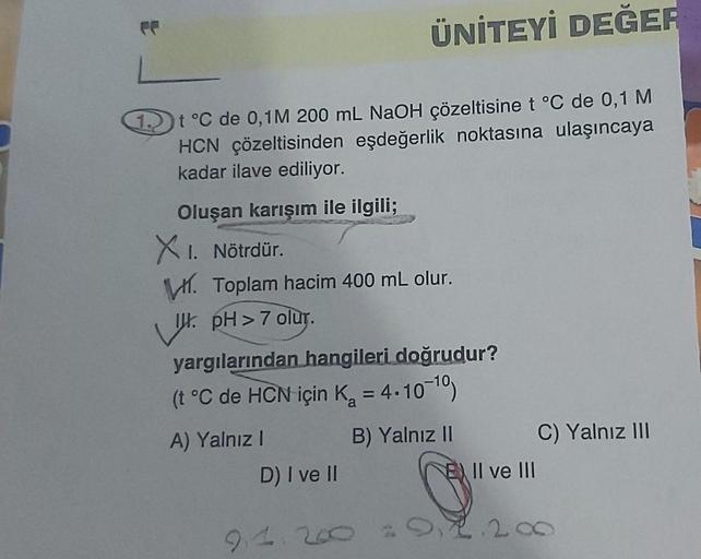 FF
ÜNİTEYİ DEĞER
1 t °C de 0,1M 200 mL NaOH çözeltisine t °C de 0,1 M
HCN çözeltisinden eşdeğerlik noktasına ulaşıncaya
kadar ilave ediliyor.
Oluşan karışım ile ilgili;
XI. Nötrdür.
Toplam hacim 400 mL olur.
. pH > 7 olur.
yargılarından hangileri doğrudur?